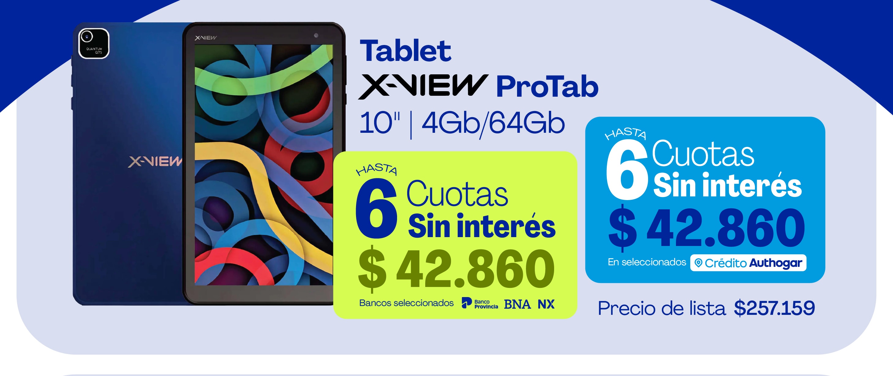 Tablet X-View ProTab 10" 4Gb/64Gb Hasta 6 Cuotas Sin interés $42.860 Bancos seleccionados Banco Provincia BNA NX Hasta 6 Cuotas Sin interés $42.860 En seleccionados Crédito Authogar Precio de lista $257.159